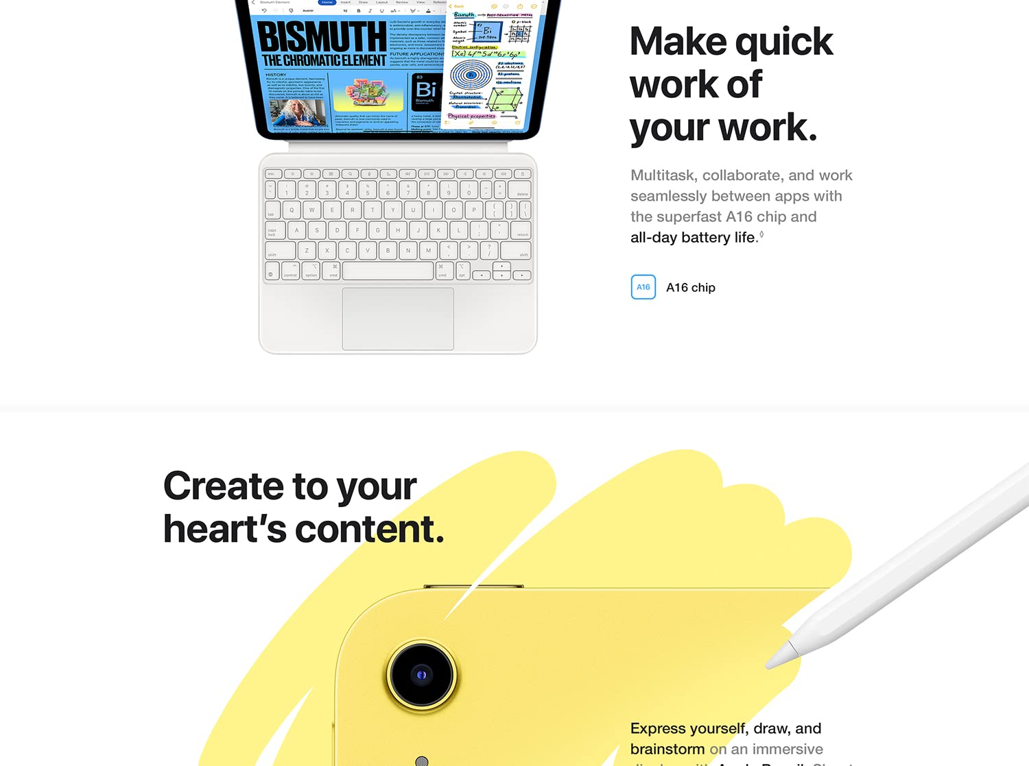 Make quick work of your work. Multitask, collaborate, and work seamlessly between apps with the powerful A14 Bionic chop and all-day battery life. A14 Bionic chip. Create to your heart's content. Express yourself, draw, and brainstorm on an immersive